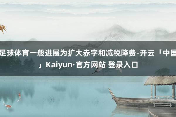 足球体育一般进展为扩大赤字和减税降费-开云「中国」Kaiyun·官方网站 登录入口