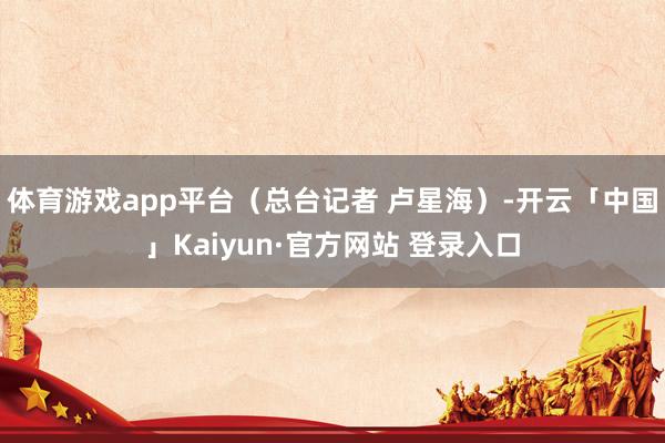 体育游戏app平台（总台记者 卢星海）-开云「中国」Kaiyun·官方网站 登录入口