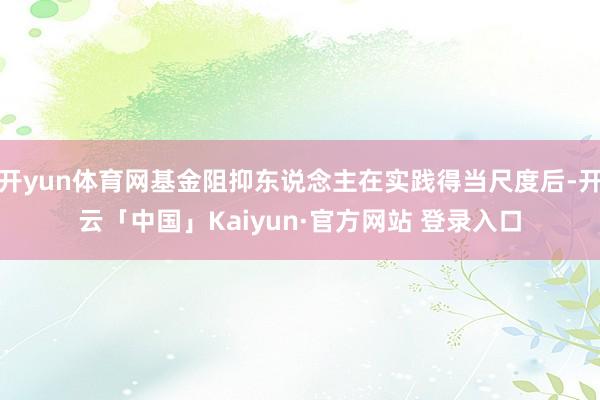 开yun体育网基金阻抑东说念主在实践得当尺度后-开云「中国」Kaiyun·官方网站 登录入口