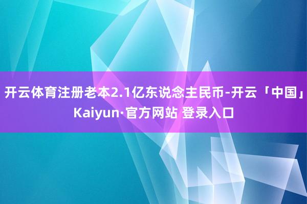 开云体育注册老本2.1亿东说念主民币-开云「中国」Kaiyun·官方网站 登录入口