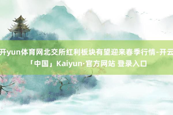 开yun体育网北交所红利板块有望迎来春季行情-开云「中国」Kaiyun·官方网站 登录入口