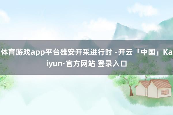 体育游戏app平台雄安开采进行时 -开云「中国」Kaiyun·官方网站 登录入口