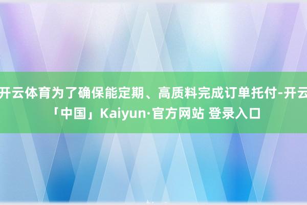 开云体育为了确保能定期、高质料完成订单托付-开云「中国」Kaiyun·官方网站 登录入口