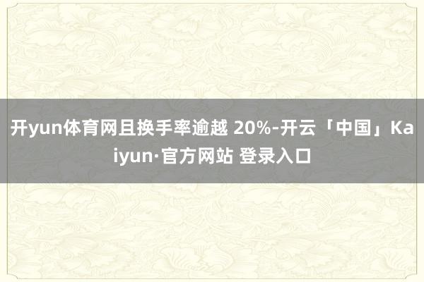 开yun体育网且换手率逾越 20%-开云「中国」Kaiyun·官方网站 登录入口