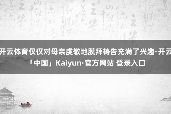 开云体育仅仅对母亲虔敬地膜拜祷告充满了兴趣-开云「中国」Kaiyun·官方网站 登录入口