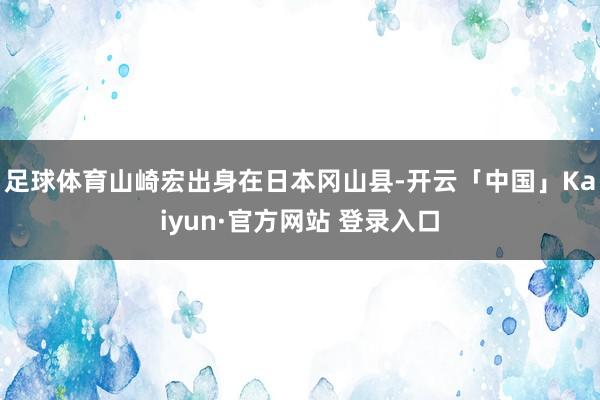 足球体育山崎宏出身在日本冈山县-开云「中国」Kaiyun·官方网站 登录入口