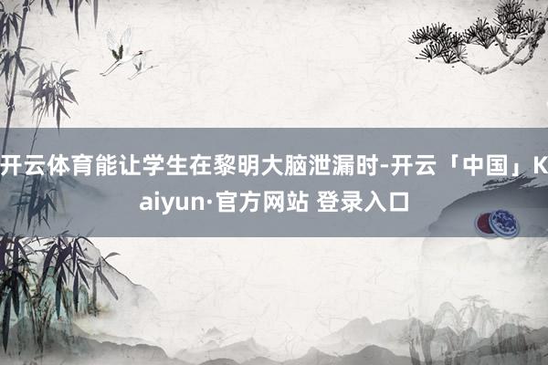 开云体育能让学生在黎明大脑泄漏时-开云「中国」Kaiyun·官方网站 登录入口