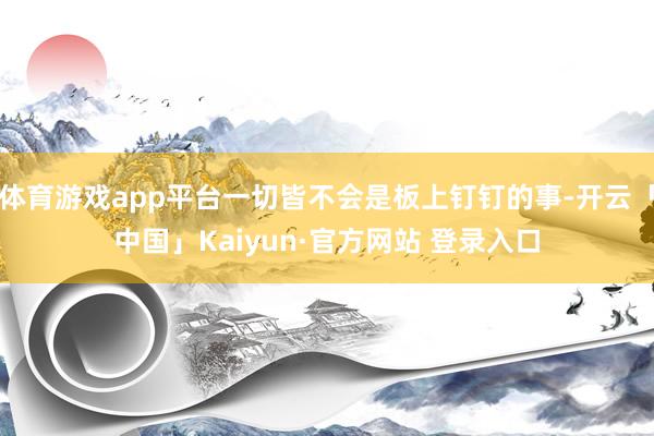 体育游戏app平台一切皆不会是板上钉钉的事-开云「中国」Kaiyun·官方网站 登录入口