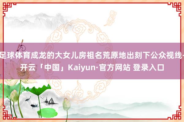 足球体育成龙的大女儿房祖名荒原地出刻下公众视线-开云「中国」Kaiyun·官方网站 登录入口