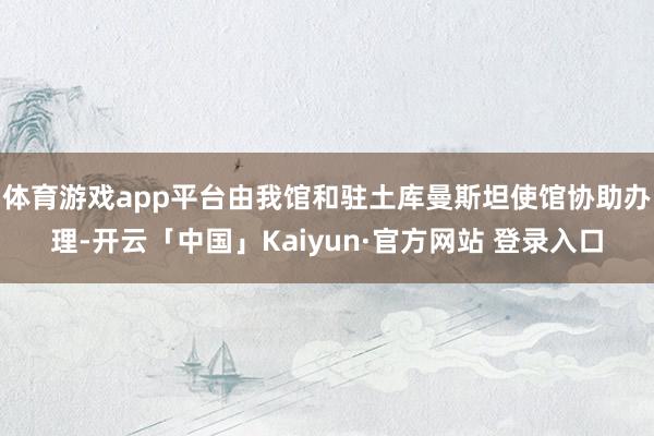 体育游戏app平台由我馆和驻土库曼斯坦使馆协助办理-开云「中国」Kaiyun·官方网站 登录入口