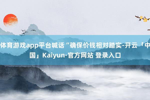 体育游戏app平台喊话“确保价钱相对踏实-开云「中国」Kai