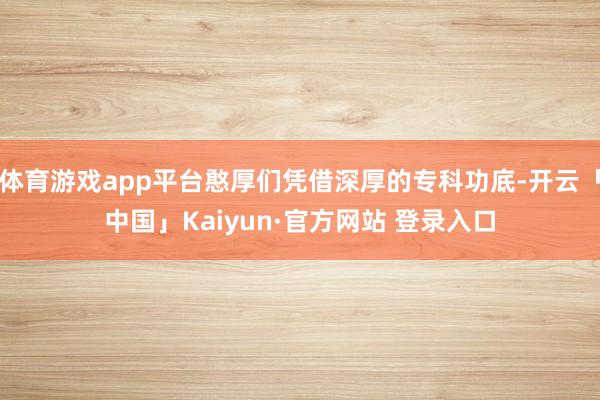 体育游戏app平台憨厚们凭借深厚的专科功底-开云「中国」Ka