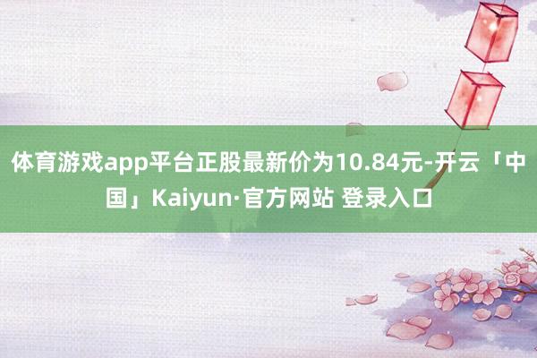 体育游戏app平台正股最新价为10.84元-开云「中国」Ka