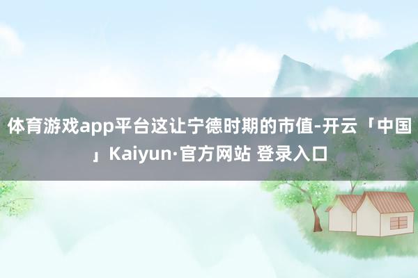 体育游戏app平台　　这让宁德时期的市值-开云「中国」Kai
