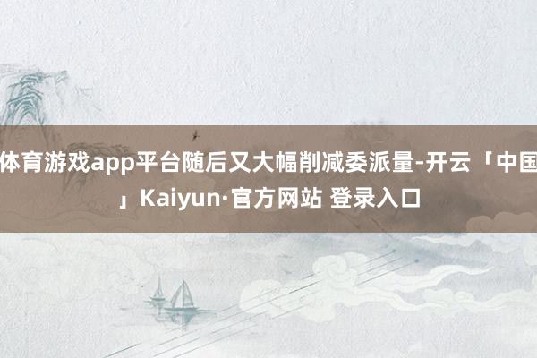 体育游戏app平台随后又大幅削减委派量-开云「中国」Kaiy