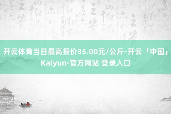 开云体育当日最高报价35.00元/公斤-开云「中国」Kaiyun·官方网站 登录入口
