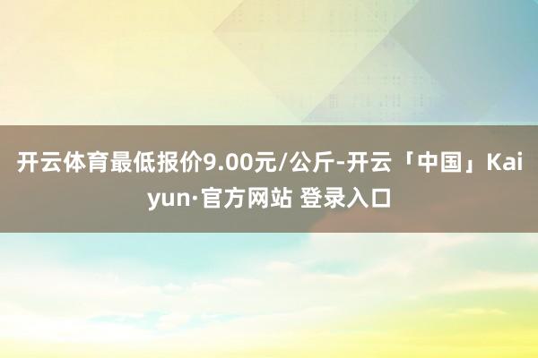开云体育最低报价9.00元/公斤-开云「中国」Kaiyun·官方网站 登录入口