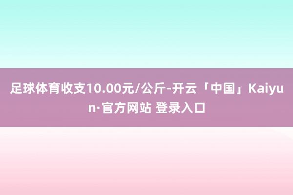 足球体育收支10.00元/公斤-开云「中国」Kaiyun·官方网站 登录入口