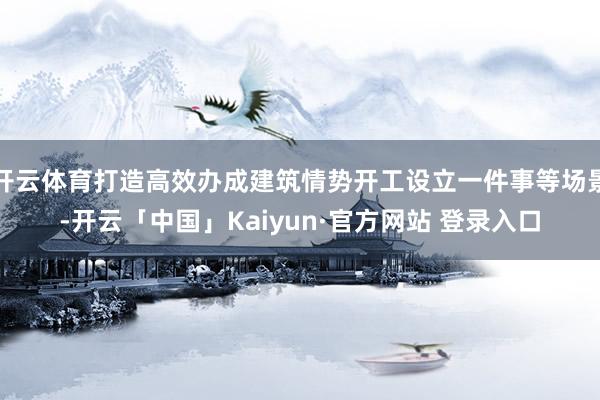 开云体育打造高效办成建筑情势开工设立一件事等场景-开云「中国