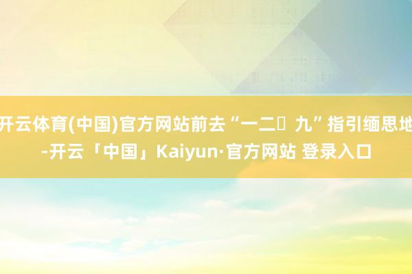 开云体育(中国)官方网站前去“一二・九”指引缅思地-开云「中国」Kaiyun·官方网站 登录入口