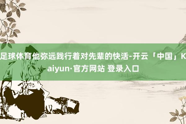 足球体育他弥远践行着对先辈的快活-开云「中国」Kaiyun·官方网站 登录入口