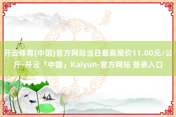 开云体育(中国)官方网站当日最高报价11.00元/公斤-开云「中国」Kaiyun·官方网站 登录入口