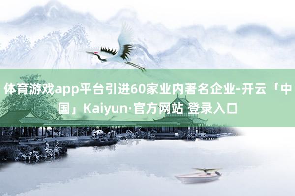 体育游戏app平台引进60家业内著名企业-开云「中国」Kaiyun·官方网站 登录入口