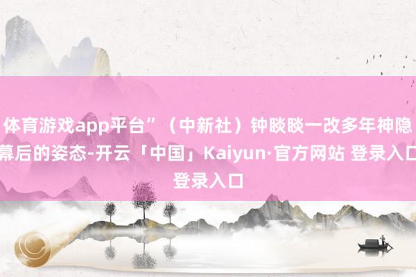 体育游戏app平台”（中新社）钟睒睒一改多年神隐幕后的姿态-