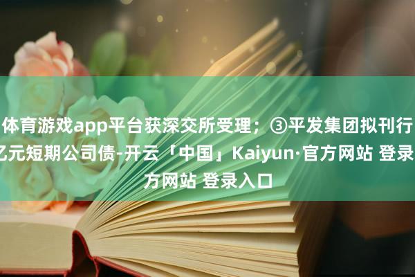 体育游戏app平台获深交所受理；③平发集团拟刊行20亿元短期
