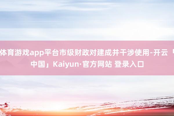 体育游戏app平台市级财政对建成并干涉使用-开云「中国」Kaiyun·官方网站 登录入口